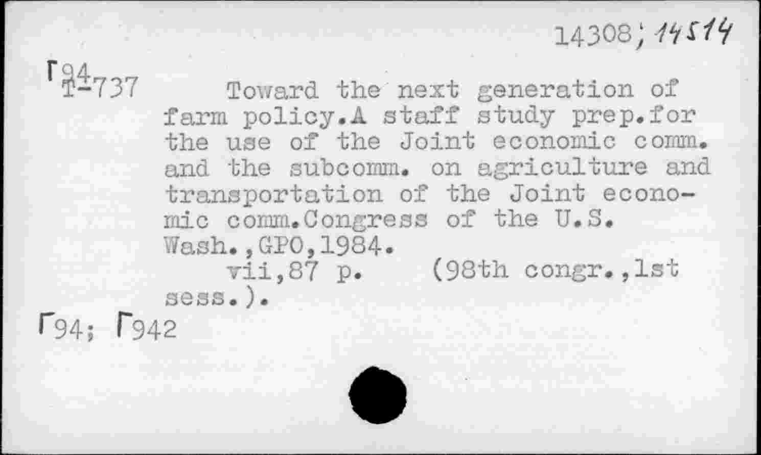 ﻿14308;
T-737 Toward the next generation of farm policy.A staff study prep.for the use of the Joint economic comm, and the subcomm, on agriculture and transportation of the Joint economic comm.Congress of the U.S. Wash.,GPO,1984. vii,87 p. (98th congr.,1st sess.).
r94; T942